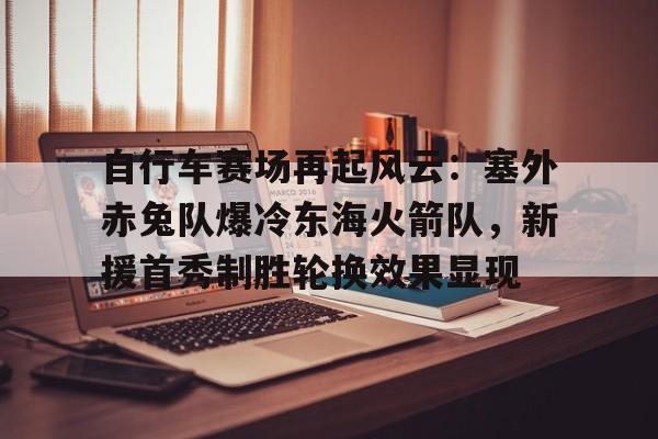 自行车赛场再起风云：塞外赤兔队爆冷东海火箭队，新援首秀制胜轮换效果显现的简单介绍