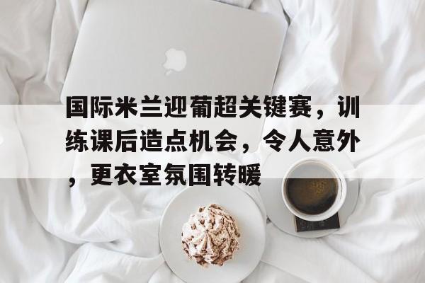 九游官网入口充值-关于国际米兰迎葡超关键赛，训练课后造点机会，令人意外，更衣室氛围转暖的信息