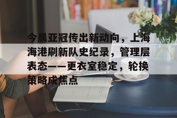 今晨亚冠传出新动向，上海海港刷新队史纪录，管理层表态——更衣室稳定，轮换策略成焦点的简单介绍