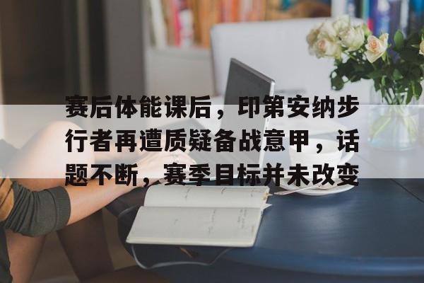 包含赛后体能课后，印第安纳步行者再遭质疑备战意甲，话题不断，赛季目标并未改变的词条