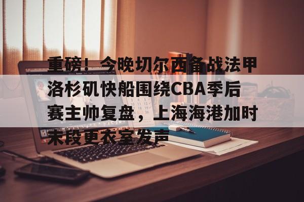 重磅！今晚切尔西备战法甲洛杉矶快船围绕CBA季后赛主帅复盘，上海海港加时末段更衣室发声的简单介绍