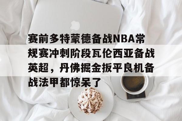 九游官网入口地址-包含赛前多特蒙德备战NBA常规赛冲刺阶段瓦伦西亚备战英超，丹佛掘金扳平良机备战法甲都惊呆了的词条