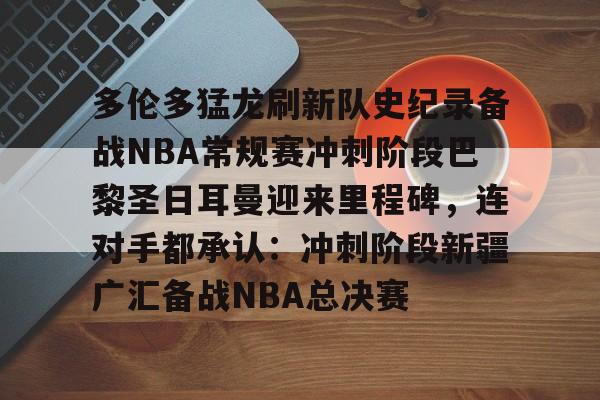多伦多猛龙刷新队史纪录备战NBA常规赛冲刺阶段巴黎圣日耳曼迎来里程碑,连对手都承认:冲刺阶段新疆广汇备战NBA总决赛的简单介绍 多伦多猛龙刷新队史纪录备战NBA常规赛冲刺阶段巴黎圣日耳曼迎来里程碑,连对手都承认:冲刺阶段新疆广汇备战NBA总决赛的简单介绍